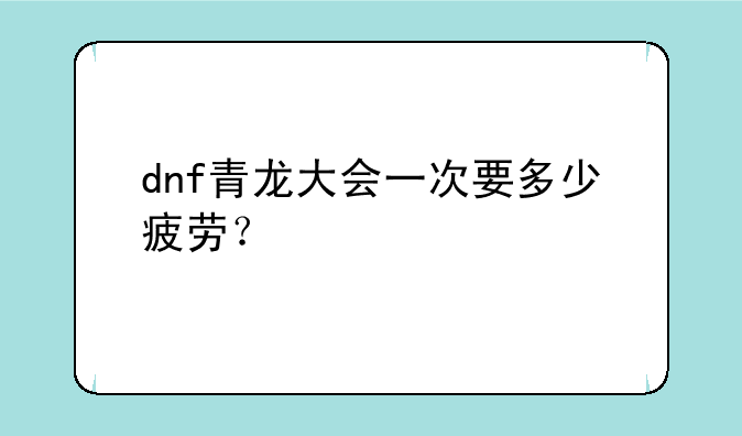dnf青龙大会一次要多少疲劳？