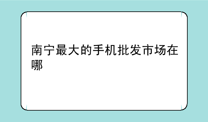 南宁最大的手机批发市场在哪