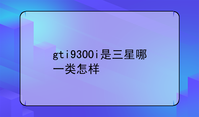 gti9300i是三星哪一类怎样