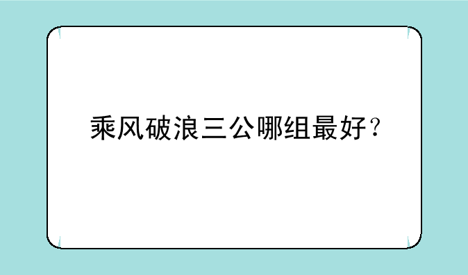 乘风破浪三公哪组最好？