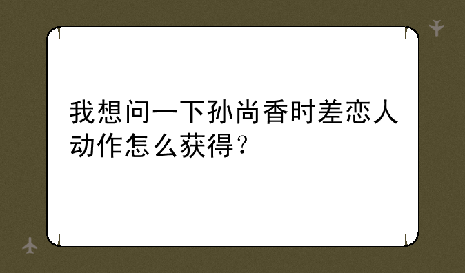 我想问一下孙尚香时差恋人动作怎么获得？
