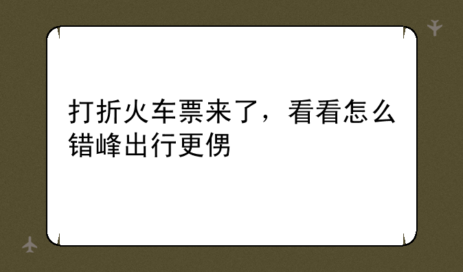 打折火车票来了，看看怎么错峰出行更便宜