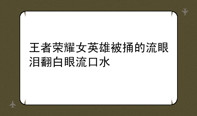 王者荣耀女英雄被捅的流眼泪翻白眼流口水