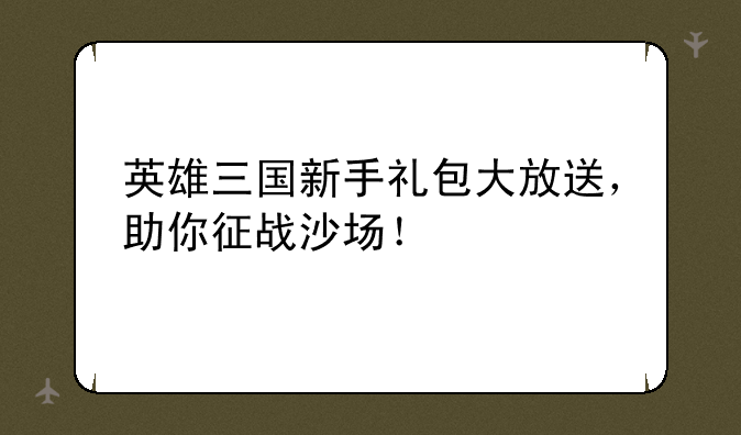 英雄三国新手礼包大放送，助你征战沙场！