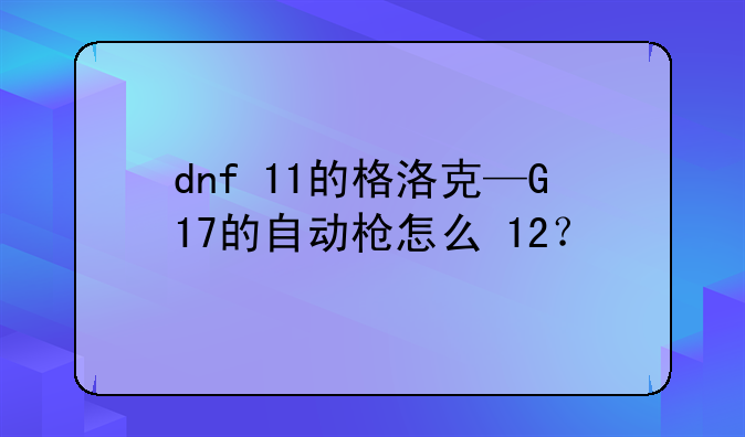 dnf+11的格洛克—G17的自动枪怎么+12？