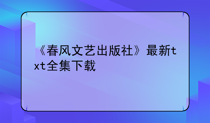 《春风文艺出版社》最新txt全集下载