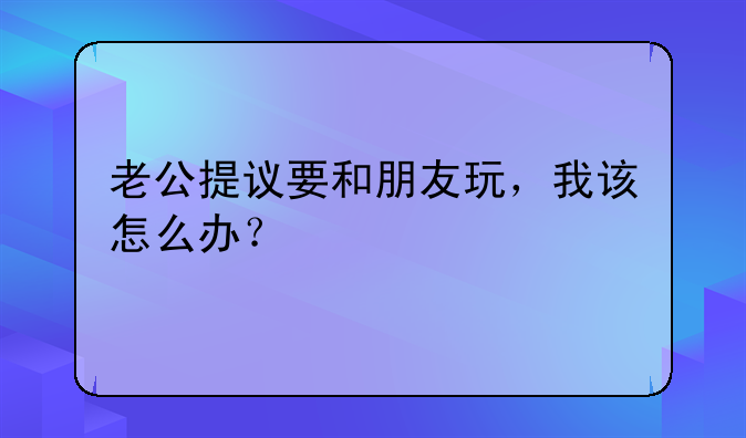 老公提议要和朋友玩，我该怎么办？