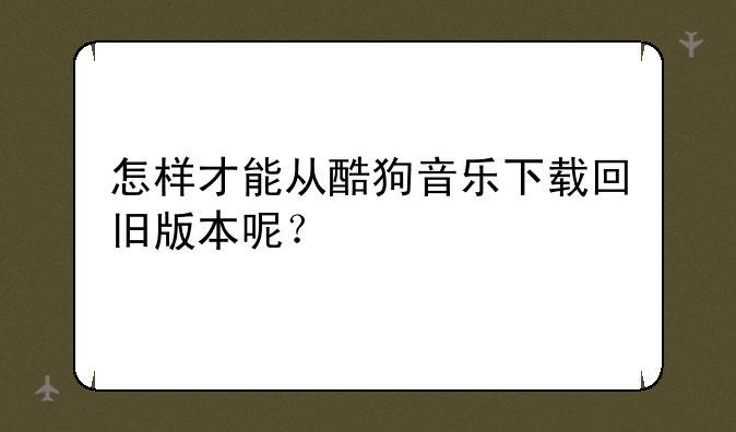 怎样才能从酷狗音乐下载回旧版本呢？