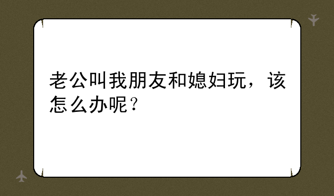 老公叫我朋友和媳妇玩，该怎么办呢？