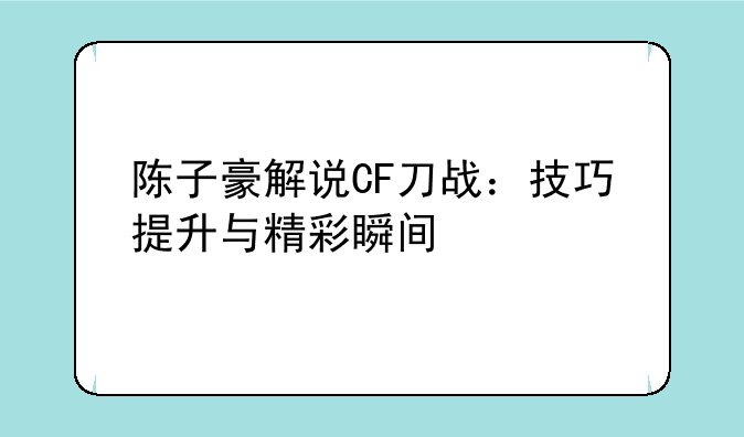 陈子豪解说CF刀战：技巧提升与精彩瞬间