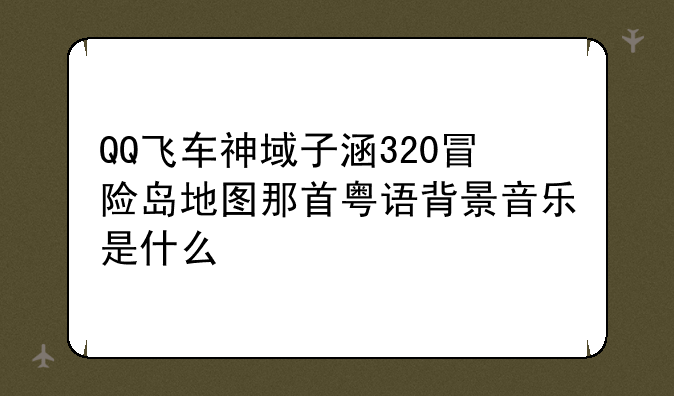 QQ飞车神域子涵320冒险岛地图那首粤语背景音乐是什么