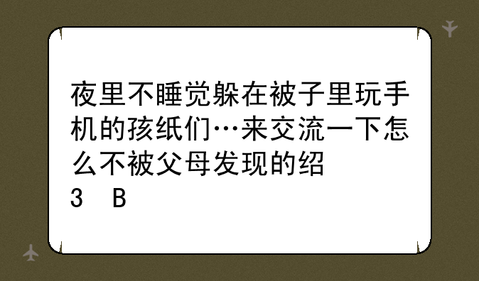 夜里不睡觉躲在被子里玩手机的孩纸们…来交流一下怎么不被父母发现的经验吧y!