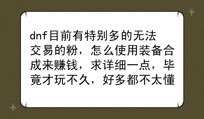 dnf目前有特别多的无法交易的粉，怎么使用装备合成来赚钱，求详细一点，毕竟才玩不久，好多都不太懂，