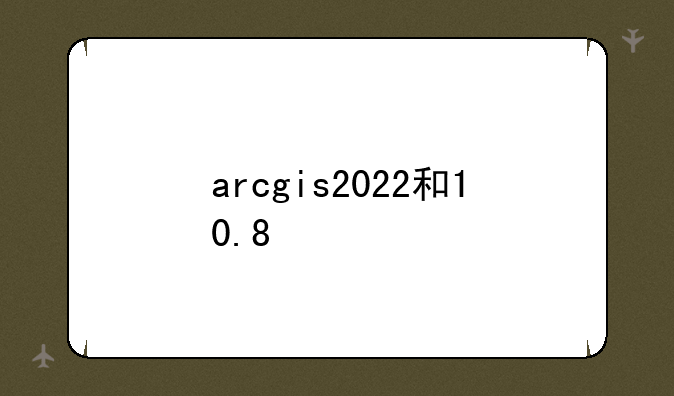arcgis2022和10.8