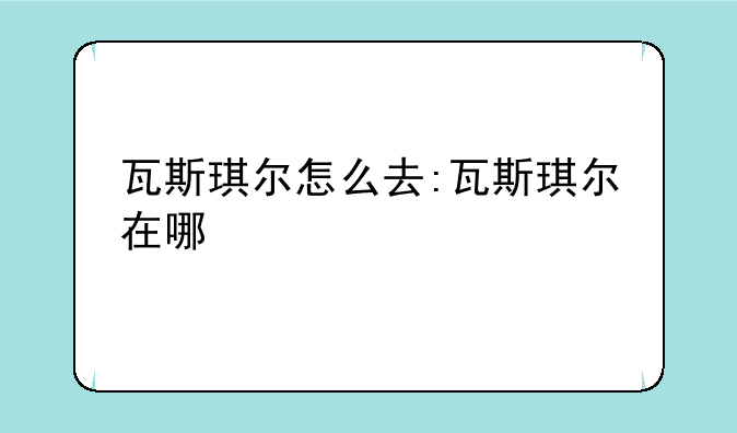 瓦斯琪尔怎么去:瓦斯琪尔在哪