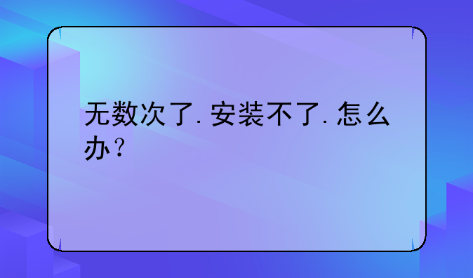无数次了.安装不了.怎么办？