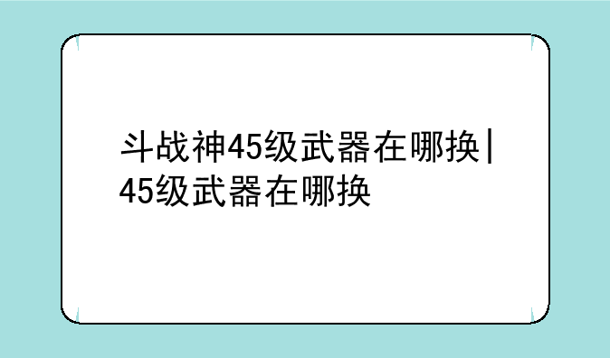 斗战神45级武器在哪换|45级武器在哪换