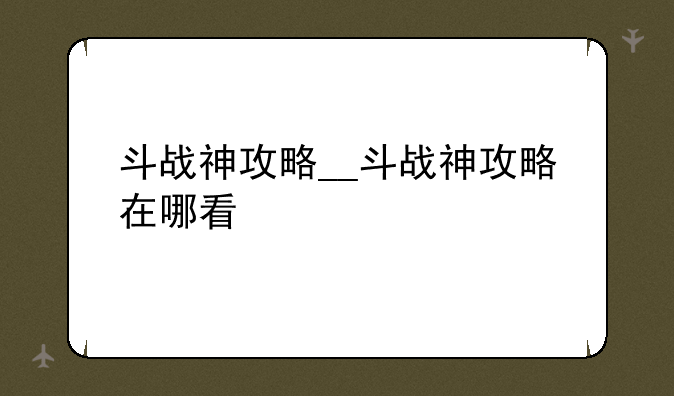 斗战神攻略__斗战神攻略在哪看