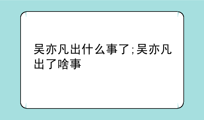 吴亦凡出什么事了;吴亦凡出了啥事