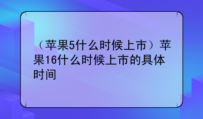 （苹果5什么时候上市）苹果16什么时候上市的具体时间
