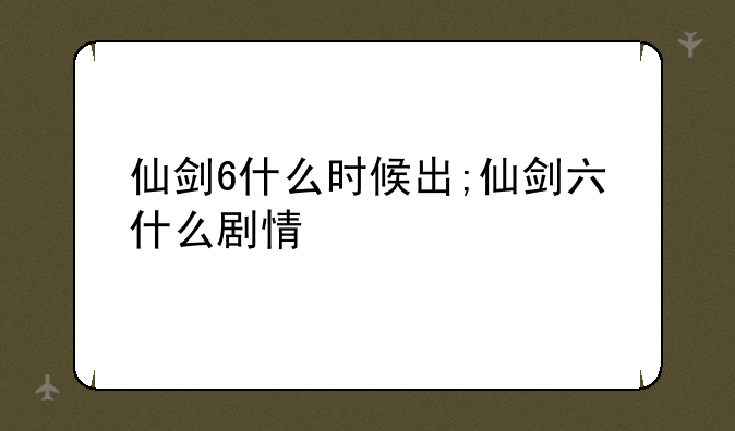 仙剑6什么时候出;仙剑六什么剧情