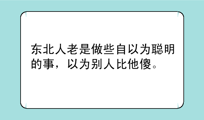 东北人老是做些自以为聪明的事，以为别人比他傻。