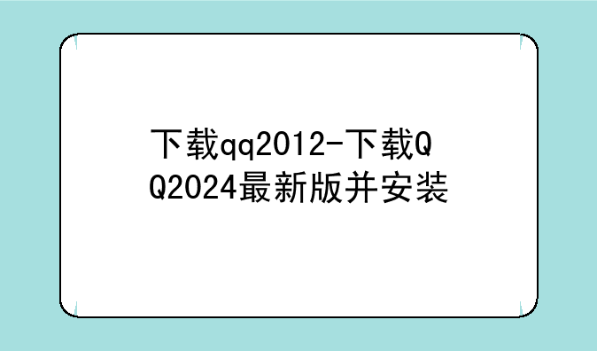 下载qq2012-下载QQ2024最新版并安装