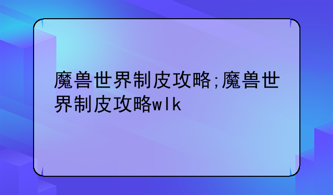 魔兽世界制皮攻略;魔兽世界制皮攻略wlk