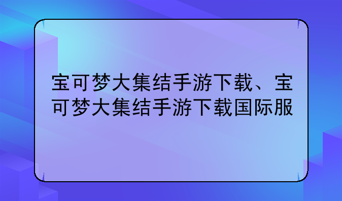 宝可梦大集结手游下载、宝可梦大集结手游下载国际服