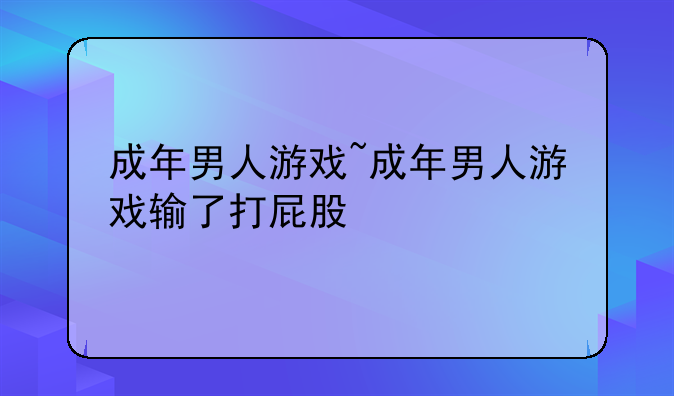 成年男人游戏~成年男人游戏输了打屁股