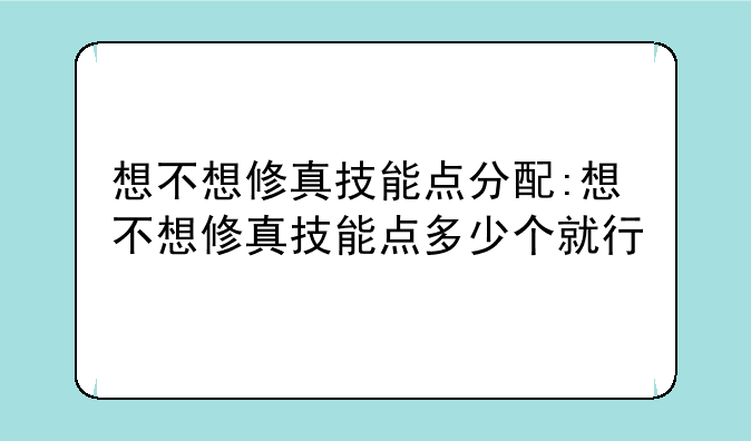 想不想修真技能点分配:想不想修真技能点多少个就行