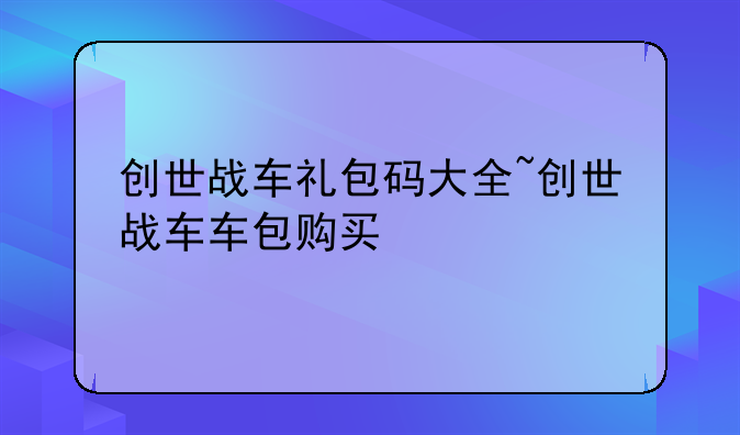 创世战车礼包码大全~创世战车车包购买