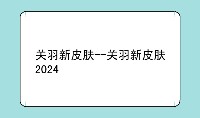 关羽新皮肤--关羽新皮肤2024