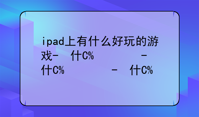 ipad上有什么好玩的游戏-ipad里面有什么好玩的游戏